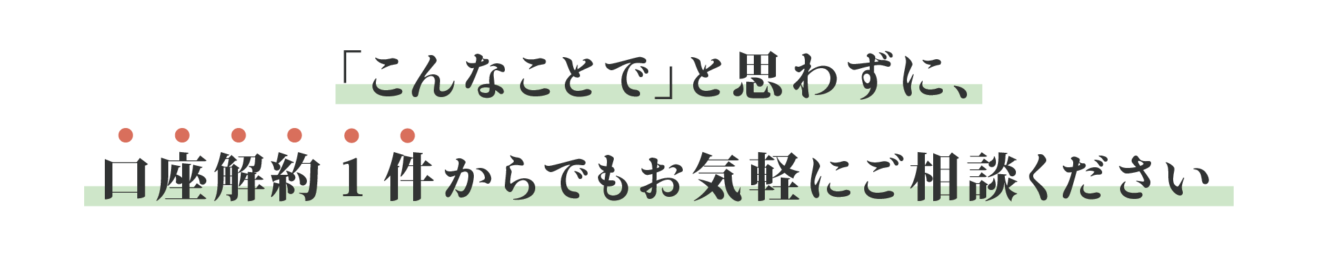 「こんなことで」と思わずに、口座解約1件からでもお気軽にご相談ください